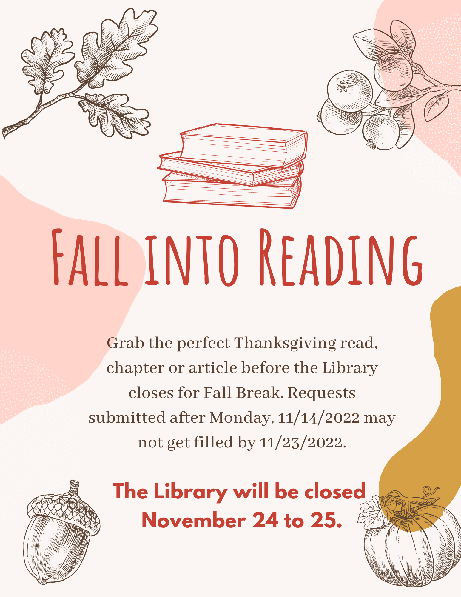 Fall into reading. Grab the perfect Thanksgiving read, chapter or article before the Library closes for Fall Break. Requests submitted after Monday, 11/14/2022 may not get filled by 11/23/2022. The Library will be closed November 24 to 25.